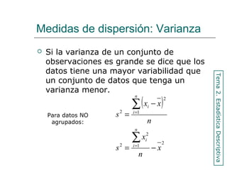 Medidas de dispersión: Varianza
 Si la varianza de un conjunto de
observaciones es grande se dice que los
datos tiene una mayor variabilidad que
un conjunto de datos que tenga un
varianza menor.
( )
2
1
2
2
1
2
2
x
n
x
s
n
xx
s
n
i
i
n
i
i
−=
−
=
∑
∑
=
=
Tema2.EstadísticaDescriptiva
Para datos NO
agrupados:
 