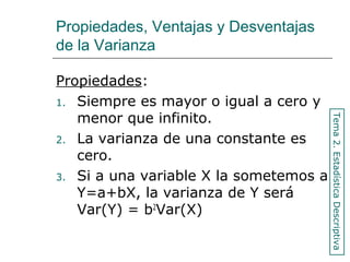 Propiedades, Ventajas y Desventajas
de la Varianza
Propiedades:
1. Siempre es mayor o igual a cero y
menor que infinito.
2. La varianza de una constante es
cero.
3. Si a una variable X la sometemos a
Y=a+bX, la varianza de Y será
Var(Y) = b2
Var(X)
Tema2.EstadísticaDescriptiva
 