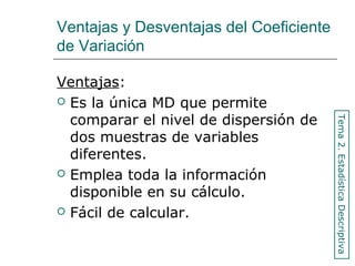 Ventajas y Desventajas del Coeficiente
de Variación
Ventajas:
 Es la única MD que permite
comparar el nivel de dispersión de
dos muestras de variables
diferentes.
 Emplea toda la información
disponible en su cálculo.
 Fácil de calcular.
Tema2.EstadísticaDescriptiva
 
