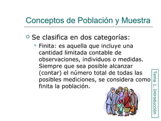 Conceptos de Población y Muestra
 Se clasifica en dos categorías:
 Finita: es aquella que incluye una
cantidad limitada contable de
observaciones, individuos o medidas.
Siempre que sea posible alcanzar
(contar) el número total de todas las
posibles mediciones, se considera como
finita la población.
Tema1.Introducción
 