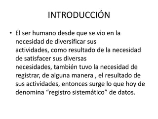 INTRODUCCIÓN
• El ser humano desde que se vio en la
necesidad de diversificar sus
actividades, como resultado de la necesidad
de satisfacer sus diversas
necesidades, también tuvo la necesidad de
registrar, de alguna manera , el resultado de
sus actividades, entonces surge lo que hoy de
denomina “registro sistemático” de datos.
 