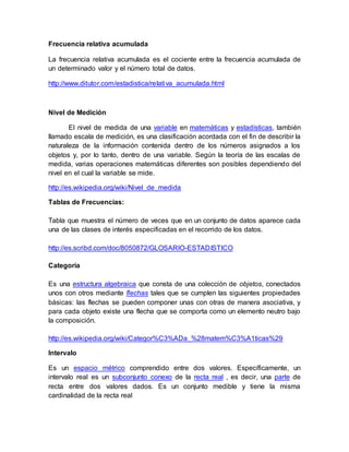 Frecuencia relativa acumulada
La frecuencia relativa acumulada es el cociente entre la frecuencia acumulada de
un determinado valor y el número total de datos.
http://www.ditutor.com/estadistica/relativa_acumulada.html
Nivel de Medición
El nivel de medida de una variable en matemáticas y estadísticas, también
llamado escala de medición, es una clasificación acordada con el fin de describir la
naturaleza de la información contenida dentro de los números asignados a los
objetos y, por lo tanto, dentro de una variable. Según la teoría de las escalas de
medida, varias operaciones matemáticas diferentes son posibles dependiendo del
nivel en el cual la variable se mide.
http://es.wikipedia.org/wiki/Nivel_de_medida
Tablas de Frecuencias:
Tabla que muestra el número de veces que en un conjunto de datos aparece cada
una de las clases de interés especificadas en el recorrido de los datos.
http://es.scribd.com/doc/8050872/GLOSARIO-ESTADISTICO
Categoría
Es una estructura algebraica que consta de una colección de objetos, conectados
unos con otros mediante flechas tales que se cumplen las siguientes propiedades
básicas: las flechas se pueden componer unas con otras de manera asociativa, y
para cada objeto existe una flecha que se comporta como un elemento neutro bajo
la composición.
http://es.wikipedia.org/wiki/Categor%C3%ADa_%28matem%C3%A1ticas%29
Intervalo
Es un espacio métrico comprendido entre dos valores. Específicamente, un
intervalo real es un subconjunto conexo de la recta real , es decir, una parte de
recta entre dos valores dados. Es un conjunto medible y tiene la misma
cardinalidad de la recta real
 