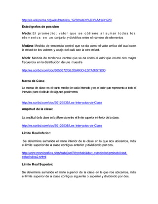 http://es.wikipedia.org/wiki/Intervalo_%28matem%C3%A1tica%29
Estadígrafos de posición
Media: E l p r o m e d i o ; va l o r q ue s e o b t i e ne a l s um a r t o d o s l o s
e l e m e nt o s e n un conjunto y dividirlos entre el número de elementos
Mediana: Medida de tendencia central que se da como el valor arriba del cual caen
la mitad de los valores y abajo del cuál cae la otra mitad.
Moda: Medida de tendencia central que se da como el valor que ocurre con mayor
frecuencia en la distribución de una muestra
http://es.scribd.com/doc/8050872/GLOSARIO-ESTADISTICO
Marca de Clase
La marca de clase es el punto medio de cada intervalo y es el valor que representa a todo el
intervalo parael cálculo dealgunos parámetros
http://es.scribd.com/doc/30126535/Los-Intervalos-de-Clase
Amplitud de la clase:
Laamplitud dela clase es ladiferencia entre el límite superior einferior dela clase.
http://es.scribd.com/doc/30126535/Los-Intervalos-de-Clase
Límite Real Inferior:
Se determina sumando el límite inferior de la clase en la que nos ubicamos, más
el límite superior de la clase contigua anterior y dividiendo por dos.
http://www.monografias.com/trabajos69/probabilidad-estadistica/probabilidad-
estadistica2.shtml
Límite Real Superior:
Se determina sumando el límite superior de la clase en la que nos ubicamos, más
el límite superior de la clase contigua siguiente o superior y dividendo por dos.
 