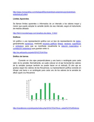 http://www.monografias.com/trabajos69/probabilidad-estadistica/probabilidad-
estadistica2.shtml
Limites Aparentes
Se llaman límites aparentes o informados de un intervalo a los valores mayor y
menor que puede adoptar la variable dentro de ese intervalo, según el instrumento
de medida utilizado
http://html.rincondelvago.com/analisis-de-datos_3.html
Gráficos
Un gráfico o una representación gráfica son un tipo de representación de datos,
generalmente numéricos, mediante recursos gráficos (líneas, vectores, superficies
o símbolos), para que se manifieste visualmente la relación matemática o
correlación estadística que guardan entre sí.
http://es.wikipedia.org/wiki/Gr%C3%A1fica
Gráfico de barras
Consiste en dos ejes perpendiculares y una barra o rectángulo para cada
valor de la variable. Normalmente, se suele colocar en el eje horizontal los valores
de la variable (aunque también se puede hacer en el vertical). El otro eje se
gradúa según los valores de las frecuencias. La representación gráfica consiste en
dibujar una barra o un rectángulo para cada uno de los valores de la variable de
altura igual a su frecuencia
http://maralboran.org/wikipedia/index.php/Gr%C3%A1ficos_estad%C3%ADsticos
 