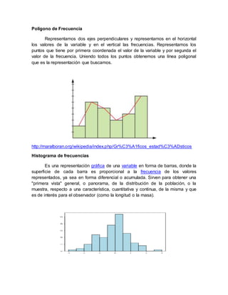 Polígono de Frecuencia
Representamos dos ejes perpendiculares y representamos en el horizontal
los valores de la variable y en el vertical las frecuencias. Representamos los
puntos que tiene por primera coordenada el valor de la variable y por segunda el
valor de la frecuencia. Uniendo todos los puntos obtenemos una línea poligonal
que es la representación que buscamos.
http://maralboran.org/wikipedia/index.php/Gr%C3%A1ficos_estad%C3%ADsticos
Histograma de frecuencias
Es una representación gráfica de una variable en forma de barras, donde la
superficie de cada barra es proporcional a la frecuencia de los valores
representados, ya sea en forma diferencial o acumulada. Sirven para obtener una
"primera vista" general, o panorama, de la distribución de la población, o la
muestra, respecto a una característica, cuantitativa y continua, de la misma y que
es de interés para el observador (como la longitud o la masa).
 