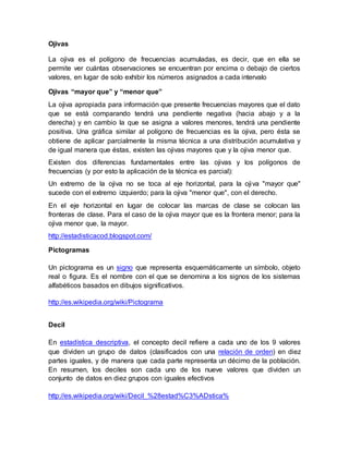 Ojivas
La ojiva es el polígono de frecuencias acumuladas, es decir, que en ella se
permite ver cuántas observaciones se encuentran por encima o debajo de ciertos
valores, en lugar de solo exhibir los números asignados a cada intervalo
Ojivas “mayor que” y “menor que”
La ojiva apropiada para información que presente frecuencias mayores que el dato
que se está comparando tendrá una pendiente negativa (hacia abajo y a la
derecha) y en cambio la que se asigna a valores menores, tendrá una pendiente
positiva. Una gráfica similar al polígono de frecuencias es la ojiva, pero ésta se
obtiene de aplicar parcialmente la misma técnica a una distribución acumulativa y
de igual manera que éstas, existen las ojivas mayores que y la ojiva menor que.
Existen dos diferencias fundamentales entre las ojivas y los polígonos de
frecuencias (y por esto la aplicación de la técnica es parcial):
Un extremo de la ojiva no se toca al eje horizontal, para la ojiva "mayor que"
sucede con el extremo izquierdo; para la ojiva "menor que", con el derecho.
En el eje horizontal en lugar de colocar las marcas de clase se colocan las
fronteras de clase. Para el caso de la ojiva mayor que es la frontera menor; para la
ojiva menor que, la mayor.
http://estadisticacod.blogspot.com/
Pictogramas
Un pictograma es un signo que representa esquemáticamente un símbolo, objeto
real o figura. Es el nombre con el que se denomina a los signos de los sistemas
alfabéticos basados en dibujos significativos.
http://es.wikipedia.org/wiki/Pictograma
Decil
En estadística descriptiva, el concepto decil refiere a cada uno de los 9 valores
que dividen un grupo de datos (clasificados con una relación de orden) en diez
partes iguales, y de manera que cada parte representa un décimo de la población.
En resumen, los deciles son cada uno de los nueve valores que dividen un
conjunto de datos en diez grupos con iguales efectivos
http://es.wikipedia.org/wiki/Decil_%28estad%C3%ADstica%
 