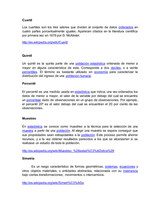 Cuartil
Los cuartiles son los tres valores que dividen al conjunto de datos ordenados en
cuatro partes porcentualmente iguales. Aparecen citados en la literatura científica
por primera vez en 1879 por D. McAlister.
http://es.wikipedia.org/wiki/Cuartil
Quintil
Un quintil es la quinta parte de una población estadística ordenada de menor a
mayor en alguna característica de esta. Corresponde a dos deciles, o a veinte
percentiles. El término es bastante utilizado en economía para caracterizar la
distribución del ingreso de una población humana.
Percentil
El percentil es una medida usada en estadística que indica, una vez ordenados los
datos de menor a mayor, el valor de la variable por debajo del cual se encuentra
un porcentaje dado de observaciones en un grupo de observaciones. Por ejemplo,
el percentil 20º es el valor debajo del cual se encuentran el 20 por ciento de las
observaciones.
Muestreo
En estadística se conoce como muestreo a la técnica para la selección de una
muestra a partir de una población. Al elegir una muestra se espera conseguir que
sus propiedades sean extrapolables a la población. Este proceso permite ahorrar
recursos, y a la vez obtener resultados parecidos a los que se alcanzarían si se
realizase un estudio de toda la población.
http://es.wikipedia.org/wiki/Muestreo_%28estad%C3%ADstica%29
Simetría
Es un rasgo característico de formas geométricas, sistemas, ecuaciones y
otros objetos materiales, o entidades abstractas, relacionada con su invariancia
bajo ciertas transformaciones, movimientos o intercambios.
http://es.wikipedia.org/wiki/Simetr%C3%ADa
 
