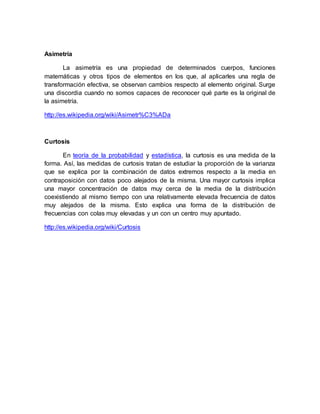 Asimetría
La asimetría es una propiedad de determinados cuerpos, funciones
matemáticas y otros tipos de elementos en los que, al aplicarles una regla de
transformación efectiva, se observan cambios respecto al elemento original. Surge
una discordia cuando no somos capaces de reconocer qué parte es la original de
la asimetría.
http://es.wikipedia.org/wiki/Asimetr%C3%ADa
Curtosis
En teoría de la probabilidad y estadística, la curtosis es una medida de la
forma. Así, las medidas de curtosis tratan de estudiar la proporción de la varianza
que se explica por la combinación de datos extremos respecto a la media en
contraposición con datos poco alejados de la misma. Una mayor curtosis implica
una mayor concentración de datos muy cerca de la media de la distribución
coexistiendo al mismo tiempo con una relativamente elevada frecuencia de datos
muy alejados de la misma. Esto explica una forma de la distribución de
frecuencias con colas muy elevadas y un con un centro muy apuntado.
http://es.wikipedia.org/wiki/Curtosis
 