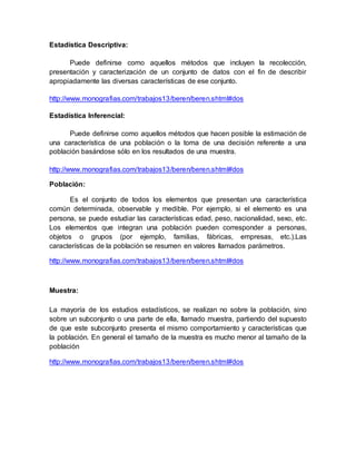Estadística Descriptiva:
Puede definirse como aquellos métodos que incluyen la recolección,
presentación y caracterización de un conjunto de datos con el fin de describir
apropiadamente las diversas características de ese conjunto.
http://www.monografias.com/trabajos13/beren/beren.shtml#dos
Estadística Inferencial:
Puede definirse como aquellos métodos que hacen posible la estimación de
una característica de una población o la toma de una decisión referente a una
población basándose sólo en los resultados de una muestra.
http://www.monografias.com/trabajos13/beren/beren.shtml#dos
Población:
Es el conjunto de todos los elementos que presentan una característica
común determinada, observable y medible. Por ejemplo, si el elemento es una
persona, se puede estudiar las características edad, peso, nacionalidad, sexo, etc.
Los elementos que integran una población pueden corresponder a personas,
objetos o grupos (por ejemplo, familias, fábricas, empresas, etc.).Las
características de la población se resumen en valores llamados parámetros.
http://www.monografias.com/trabajos13/beren/beren.shtml#dos
Muestra:
La mayoría de los estudios estadísticos, se realizan no sobre la población, sino
sobre un subconjunto o una parte de ella, llamado muestra, partiendo del supuesto
de que este subconjunto presenta el mismo comportamiento y características que
la población. En general el tamaño de la muestra es mucho menor al tamaño de la
población
http://www.monografias.com/trabajos13/beren/beren.shtml#dos
 
