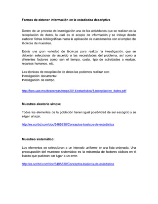 Formas de obtener información en la estadística descriptiva
Dentro de un proceso de investigación una de las actividades que se realizan es la
recopilación de datos, la cual es el acopio de información y se incluye desde
elaborar fichas bibliográficas hasta la aplicación de cuestionarios con el empleo de
técnicas de muestreo.
Existe una gran variedad de técnicas para realizar la investigación, que se
deberán seleccionar de acuerdo a las necesidades del problema, así como a
diferentes factores como son el tiempo, costo, tipo de actividades a realizar,
recursos humanos, etc.
Las técnicas de recopilación de datos las podemos realizar con:
Investigación documental
Investigación de campo
http://fcps.uaq.mx/descargas/prope2014/estadistica/1/recopilacion_datos.pdf
Muestreo aleatorio simple:
Todos los elementos de la población tienen igual posibilidad de ser escogido y se
eligen al azar.
http://es.scribd.com/doc/5485838/Conceptos-basicos-de-estadistica
Muestreo sistemático:
Los elementos se seleccionan a un intervalo uniforme en una lista ordenada. Una
preocupación del muestreo sistemático es la existencia de factores cíclicos en el
listado que pudieran dar lugar a un error.
http://es.scribd.com/doc/5485838/Conceptos-basicos-de-estadistica
 