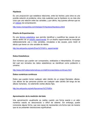 Hipótesis
Es una proposición que establece relaciones, entre los hechos; para otros es una
posible solución al problema; otros más sustentan que la hipótesis no es más otra
cosa que una relación entre las variables, y por último, hay quienes afirman que es
un método de comprobación.
http://www.monografias.com/trabajos15/hipotesis/hipotesis.shtml
Diseño de Experimentos
Es una técnica estadística que permite identificar y cuantificar las causas de un
efecto dentro de un estudio experimental. En un diseño experimental se manipulan
deliberadamente una o más variables, vinculadas a las causas, para medir el
efecto que tienen en otra variable de interés
http://es.wikipedia.org/wiki/Dise%C3%B1o_experimental
Datos Estadísticos
Son números que pueden ser comparados, analizados e interpretados. El campo
del cual son tomados los datos estadísticos se identifican como población o
universo
http://www.disfrutalasmatematicas.com/definiciones/datos-continuos.html
Datos numéricos continuos
Datos que pueden tomar cualquier valor (dentro de un rango) Ejemplos: alturas.
Las alturas de las personas podrían ser cualquier valor (dentro del rango de las
alturas humanas), no solamente ciertas alturas fijas.
http://es.wikipedia.org/wiki/Aproximaci%C3%B3n
Aproximación de la medición del dato
Una aproximación usualmente se realiza cuando una forma exacta o un valor
numérico exacto es desconocido o difícil de obtener. Sin embargo, puede
conocerse alguna forma, que sea capaz de representar a la forma real, de manera
que no se presenten desviaciones significativas
 