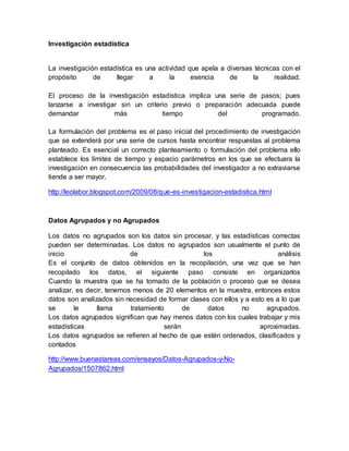 Investigación estadística
La investigación estadística es una actividad que apela a diversas técnicas con el
propósito de llegar a la esencia de la realidad.
El proceso de la investigación estadística implica una serie de pasos; pues
lanzarse a investigar sin un criterio previo o preparación adecuada puede
demandar más tiempo del programado.
La formulación del problema es el paso inicial del procedimiento de investigación
que se extenderá por una serie de cursos hasta encontrar respuestas al problema
planteado. Es esencial un correcto planteamiento o formulación del problema ello
establece los límites de tiempo y espacio parámetros en los que se efectuara la
investigación en consecuencia las probabilidades del investigador a no extraviarse
tiende a ser mayor.
http://leolabor.blogspot.com/2009/08/que-es-investigacion-estadistica.html
Datos Agrupados y no Agrupados
Los datos no agrupados son los datos sin procesar, y las estadísticas correctas
pueden ser determinadas. Los datos no agrupados son usualmente el punto de
inicio de los análisis
Es el conjunto de datos obtenidos en la recopilación, una vez que se han
recopilado los datos, el siguiente paso consiste en organizarlos
Cuando la muestra que se ha tomado de la población o proceso que se desea
analizar, es decir, tenemos menos de 20 elementos en la muestra, entonces estos
datos son analizados sin necesidad de formar clases con ellos y a esto es a lo que
se le llama tratamiento de datos no agrupados.
Los datos agrupados significan que hay menos datos con los cuales trabajar y mis
estadísticas serán aproximadas.
Los datos agrupados se refieren al hecho de que estén ordenados, clasificados y
contados
http://www.buenastareas.com/ensayos/Datos-Agrupados-y-No-
Agrupados/1507862.html
 