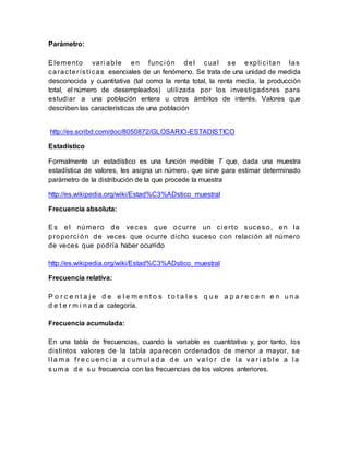 Parámetro:
Elemento vari able en funci ón del cual se expli ci tan las
característi cas esenciales de un fenómeno. Se trata de una unidad de medida
desconocida y cuantitativa (tal como la renta total, la renta media, la producción
total, el número de desempleados) utilizada por los investigadores para
estudiar a una población entera u otros ámbitos de interés. Valores que
describen las características de una población
http://es.scribd.com/doc/8050872/GLOSARIO-ESTADISTICO
Estadístico
Formalmente un estadístico es una función medible T que, dada una muestra
estadística de valores, les asigna un número, que sirve para estimar determinado
parámetro de la distribución de la que procede la muestra
http://es.wikipedia.org/wiki/Estad%C3%ADstico_muestral
Frecuencia absoluta:
Es el número de veces que ocurre un ci erto suceso, en la
proporci ón de veces que ocurre dicho suceso con relación al número
de veces que podría haber ocurrido
http://es.wikipedia.org/wiki/Estad%C3%ADstico_muestral
Frecuencia relativa:
P o r c e n t a j e d e e l e m e n t o s t o t a l e s q u e a p a r e c e n e n u n a
d e t e r m i n a d a categoría.
Frecuencia acumulada:
En una tabla de frecuencias, cuando la variable es cuantitativa y, por tanto, los
distintos valores de la tabla aparecen ordenados de menor a mayor, se
l l a m a f r e c ue nc i a a c um ul a d a d e un va l o r d e l a va r i a b l e a l a
s um a d e s u frecuencia con las frecuencias de los valores anteriores.
 