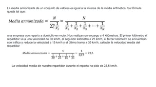 La media armonizada de un conjunto de valores es igual a la inversa de la media aritmética. Su fórmula
queda tal que:
una empresa con reparto a domicilio en moto. Nos realizan un encargo a 4 kilómetros. El primer kilómetro el
repartidor va a una velocidad de 30 km/h, el segundo kilómetro a 25 km/h, el tercer kilómetro se encuentran
con tráfico y reduce la velocidad a 15 km/h y el último tramo a 35 km/h, calcular la velocidad media del
repartidor
La velocidad media de nuestro repartidor durante el reparto ha sido de 23,5 km/h.
 