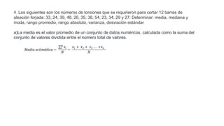 4. Los siguientes son los números de torsiones que se requirieron para cortar 12 barras de
aleación forjada: 33, 24, 39, 48, 26, 35, 38, 54, 23, 34, 29 y 27. Determinar: media, mediana y
moda, rango promedio, rango absoluto, varianza, desviación estándar
a)La media es el valor promedio de un conjunto de datos numéricos, calculada como la suma del
conjunto de valores dividida entre el número total de valores.
 