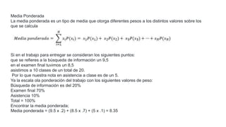 Si en el trabajo para entregar se consideran los siguientes puntos:
que se refieres a la búsqueda de información un 9,5
en el examen final tuvimos un 8,5
asistimos a 10 clases de un total de 20.
Por lo que nuestra nota en asistencia a clase es de un 5.
Ya la escala ola ponderación del trabajo con los siguientes valores de peso:
Búsqueda de información es del 20%
Examen final 70%
Asistencia 10%
Total = 100%
Encontrar la media ponderada;
Media ponderada = (9.5 x .2) + (8.5 x .7) + (5 x .1) = 8.35
Media Ponderada
La media ponderada es un tipo de media que otorga diferentes pesos a los distintos valores sobre los
que se calcula
 