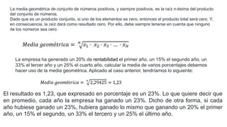 La media geométrica de conjunto de números positivos, y siempre positivos, es la raíz n-ésima del producto
del conjunto de números.
Dado que es un producto conjunto, si uno de los elementos es cero, entonces el producto total será cero. Y,
en consecuencia, la raíz dará como resultado cero. Por ello, debe siempre tenerse en cuenta que ninguno
de los números sea cero.
La empresa ha generado un 20% de rentabilidad el primer año, un 15% el segundo año, un
33% el tercer año y un 25% el cuarto año, calcular la media de varios porcentajes debemos
hacer uso de la media geométrica. Aplicado al caso anterior, tendríamos lo siguiente:
El resultado es 1,23, que expresado en porcentaje es un 23%. Lo que quiere decir que
en promedio, cada año la empresa ha ganado un 23%. Dicho de otra forma, si cada
año hubiese ganado un 23%, hubiera ganado lo mismo que ganando un 20% el primer
año, un 15% el segundo, un 33% el tercero y un 25% el último año.
 