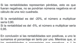 Si las rentabilidades representan pérdidas, esto es que
fueran negativas, no se pondrían números negativos en el
cálculo de una raíz cuadrada.
Si la rentabilidad es del -20%, el número a multiplicar
sería 0,80.
Si la rentabilidad es del -5%, el número a multiplicar sería
0,95.
En conclusión si las rentabilidades son positivas, a uno le
sumamos el porcentaje en tanto por uno. Mientras que, si
 