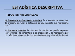 ESTADÍSTICA DESCRIPTIVA TIPOS DE FRECUENCIAS a)  Frecuencia o Frecuencia Absoluta : Es el número de veces que se presenta un valor o categoría de una variable. Se representa por f i .   b)   Frecuencia Relativa :   La frecuencia relativa se puede expresar en términos  de porcentaje o de proporción y se representa por  fr.  (Es la razón entre la frecuencia absoluta y el total de datos) 