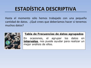 ESTADÍSTICA DESCRIPTIVA Hasta el momento sólo hemos trabajado con una pequeña cantidad de datos.  ¿Qué crees que deberíamos hacer si tenemos muchos datos? Tabla de Frecuencias de datos agrupados En ocasiones, el agrupar los datos en  intervalos , nos puede ayudar para realizar un mejor análisis de ellos. 