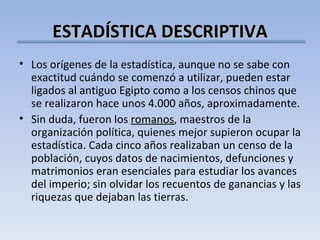 ESTADÍSTICA DESCRIPTIVA Los orígenes de la estadística, aunque no se sabe con exactitud cuándo se comenzó a utilizar, pueden estar ligados al antiguo Egipto como a los censos chinos que se realizaron hace unos 4.000 años, aproximadamente. Sin duda, fueron los  romanos , maestros de la organización política, quienes mejor supieron ocupar la estadística. Cada cinco años realizaban un censo de la población, cuyos datos de nacimientos, defunciones y matrimonios eran esenciales para estudiar los avances del imperio; sin olvidar los recuentos de ganancias y las riquezas que dejaban las tierras. 