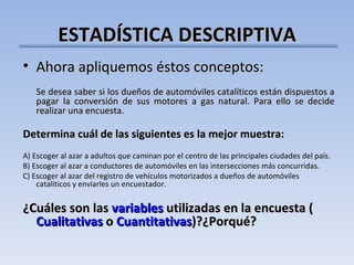 ESTADÍSTICA DESCRIPTIVA Ahora apliquemos éstos conceptos: Se desea saber si los dueños de automóviles catalíticos están dispuestos a pagar la conversión de sus motores a gas natural. Para ello se decide realizar una encuesta.   Determina cuál de las siguientes es la mejor muestra:   A) Escoger al azar a adultos que caminan por el centro de las principales ciudades del país. B) Escoger al azar a conductores de automóviles en las intersecciones más concurridas. C) Escoger al azar del registro de vehículos motorizados a dueños de automóviles catalíticos y enviarles un encuestador.   ¿Cuáles son las  variables  utilizadas en la encuesta ( Cualitativas  o  Cuantitativas )?¿Porqué? 