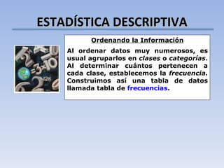 ESTADÍSTICA DESCRIPTIVA Ordenando la Información Al ordenar datos muy numerosos, es usual agruparlos en  clases  o  categorías . Al determinar cuántos pertenecen a cada clase, establecemos la  frecuencia.  Construimos así una tabla de datos llamada tabla de  frecuencias . 