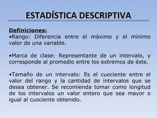 ESTADÍSTICA DESCRIPTIVA Definiciones: Rango: Diferencia entre el máximo y el mínimo valor de una variable. Marca de clase: Representante de un intervalo, y corresponde al promedio entre los extremos de éste. Tamaño de un intervalo: Es el cuociente entre el valor del rango y la cantidad de intervalos que se desea obtener. Se recomienda tomar como longitud de los intervalos un valor entero que sea mayor o igual al cuociente obtenido. 