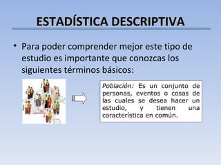 ESTADÍSTICA DESCRIPTIVA Para poder comprender mejor este tipo de estudio es importante que conozcas los siguientes términos básicos: Población:  Es un conjunto de personas, eventos o cosas de las cuales se desea hacer un estudio, y tienen una característica en común. 