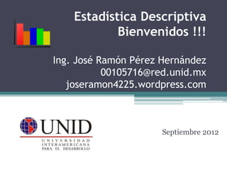 Estadística Descriptiva
Bienvenidos !!!
Ing. José Ramón Pérez Hernández
00105716@red.unid.mx
joseramon4225.wordpress.com
Septiembre 2012
 