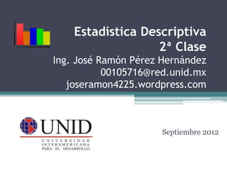 Estadística Descriptiva
                   2ª Clase
Ing. José Ramón Pérez Hernández
           00105716@red.unid.mx
   joseramon4225.wordpress.com



                      Septiembre 2012
 