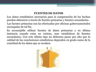 FUENTES DE DATOS
Los datos estadísticos necesarios para la comprensión de los hechos
pueden obtenerse a través de fuentes primarias y fuentes secundarias.
Las fuentes primarias son las efectuadas por oficinas gubernamentales
encargadas de tal fin.
Es aconsejable utilizar fuentes de datos primarias y en última
instancia cuando estas no existan, usar estadísticas de fuentes
secundarias. Con este último tipo no debemos pasar por alto que la
calidad de las conclusiones estadísticas dependen en grado sumo de la
exactitud de los datos que se recaben.
 