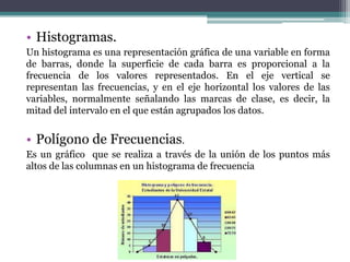 • Histogramas.
Un histograma es una representación gráfica de una variable en forma
de barras, donde la superficie de cada barra es proporcional a la
frecuencia de los valores representados. En el eje vertical se
representan las frecuencias, y en el eje horizontal los valores de las
variables, normalmente señalando las marcas de clase, es decir, la
mitad del intervalo en el que están agrupados los datos.


• Polígono de Frecuencias.
Es un gráfico que se realiza a través de la unión de los puntos más
altos de las columnas en un histograma de frecuencia
 