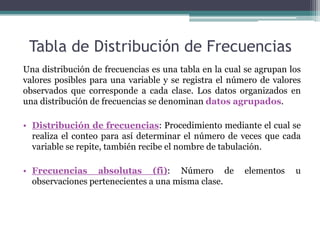 Tabla de Distribución de Frecuencias
Una distribución de frecuencias es una tabla en la cual se agrupan los
valores posibles para una variable y se registra el número de valores
observados que corresponde a cada clase. Los datos organizados en
una distribución de frecuencias se denominan datos agrupados.

• Distribución de frecuencias: Procedimiento mediante el cual se
  realiza el conteo para así determinar el número de veces que cada
  variable se repite, también recibe el nombre de tabulación.

• Frecuencias absolutas (fi): Número de                elementos    u
  observaciones pertenecientes a una misma clase.
 