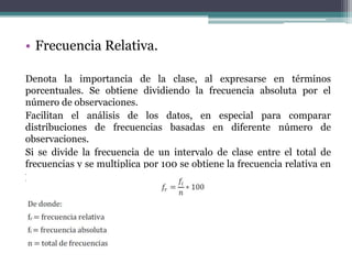 • Frecuencia Relativa.

Denota la importancia de la clase, al expresarse en términos
porcentuales. Se obtiene dividiendo la frecuencia absoluta por el
número de observaciones.
Facilitan el análisis de los datos, en especial para comparar
distribuciones de frecuencias basadas en diferente número de
observaciones.
Si se divide la frecuencia de un intervalo de clase entre el total de
frecuencias y se multiplica por 100 se obtiene la frecuencia relativa en
porcentaje, es decir.
 