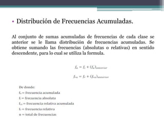 • Distribución de Frecuencias Acumuladas.

Al conjunto de sumas acumuladas de frecuencias de cada clase se
anterior se le llama distribución de frecuencias acumuladas. Se
obtiene sumando las frecuencias (absolutas o relativas) en sentido
descendente, para lo cual se utiliza la formula.
 