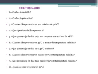 CUESTIONARIO
• 1. ¿Cual es la variable?

• 2. ¿Cual es la población?

• 3. ¿Cuantos días presentaron una máxima de 30°C?

• 4. ¿Que tipo de variable representa?

• 5. ¿Que porcentaje de días tuvo una temperatura máxima de 28°C?

• 6. ¿Cuantos días presentaron 33°C o menos de temperatura máxima?

• 7. ¿Que porcentaje en días tuvo 31°C o menos?

• 8. ¿Cuantos días presentaron mas de 30°C de temperatura máxima?

• 9. ¿Que porcentaje en días tuvo mas de 33°C de temperatura máxima?

• 10. ¿Cuantos días presentaron 31°C?
 