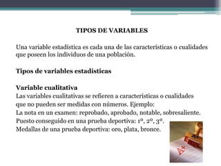 TIPOS DE VARIABLES

Una variable estadística es cada una de las características o cualidades
que poseen los individuos de una población.

Tipos de variables estadísticas

Variable cualitativa
Las variables cualitativas se refieren a características o cualidades
que no pueden ser medidas con números. Ejemplo:
La nota en un examen: reprobado, aprobado, notable, sobresaliente.
Puesto conseguido en una prueba deportiva: 1º, 2º, 3º.
Medallas de una prueba deportiva: oro, plata, bronce.
 