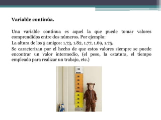 Variable continúa.

Una variable continua es aquel la que puede tomar valores
comprendidos entre dos números. Por ejemplo:
La altura de los 5 amigos: 1.73, 1.82, 1.77, 1.69, 1.75.
Se caracterizan por el hecho de que estos valores siempre se puede
encontrar un valor intermedio, (el peso, la estatura, el tiempo
empleado para realizar un trabajo, etc.)
 