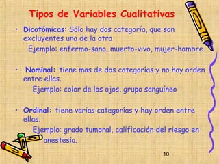 Tipos de Variables Cualitativas
• Dicotómicas: Sólo hay dos categoría, que son
  excluyentes una de la otra
   Ejemplo: enfermo-sano, muerto-vivo, mujer-hombre

•    Nominal: tiene mas de dos categorías y no hay orden
    entre ellas.
      Ejemplo: color de los ojos, grupo sanguíneo

• Ordinal: tiene varias categorías y hay orden entre
  ellas.
     Ejemplo: grado tumoral, calificación del riesgo en
         anestesia.
                                            10
 