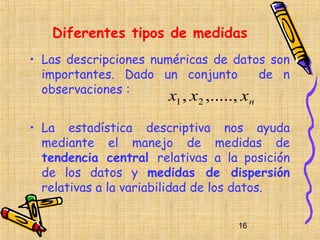 Diferentes tipos de medidas
• Las descripciones numéricas de datos son
  importantes. Dado un conjunto      de n
  observaciones :
                      x1 , x2 ,....., xn
• La estadística descriptiva nos ayuda
  mediante el manejo de medidas de
  tendencia central relativas a la posición
  de los datos y medidas de dispersión
  relativas a la variabilidad de los datos.

                                    16
 