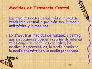 Medidas de Tendencia Central

• Las medidas descriptivas más comunes de
  tendencia central o posición son: la media
  aritmética y la mediana

• Existen otras medidas de tendencia central
  que en ocasiones pueden resultar de interés
  tales como : la moda, los cuartiles, los
  deciles, los percentiles, la media armónica,
  la media geométrica y la media ponderada.


                                     17
 