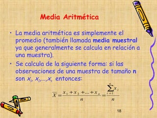 Media Aritmética

• La media aritmética es simplemente el
  promedio (también llamada media muestral
  ya que generalmente se calcula en relación a
  una muestra).
• Se calcula de la siguiente forma: si las
  observaciones de una muestra de tamaño n
  son x1, x2,…,xn entonces:
                                             n

                                            ∑x
                     x 1 + x 2 + ... + x n i = 1
                                                   i

               X =                        =
                               n               n

                                                   18
 