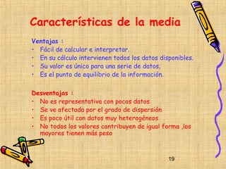 Características de la media
Ventajas :
• Fácil de calcular e interpretar.
• En su cálculo intervienen todos los datos disponibles.
• Su valor es único para una serie de datos.
• Es el punto de equilibrio de la información.

Desventajas :
• No es representativa con pocos datos
• Se ve afectada por el grado de dispersión
• Es poco útil con datos muy heterogéneos
• No todos los valores contribuyen de igual forma ,los
  mayores tienen más peso



                                               19
 