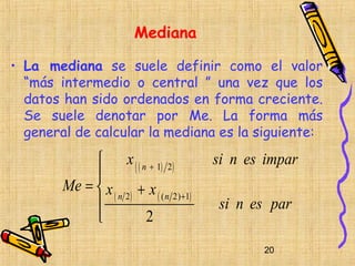 Mediana

• La mediana se suele definir como el valor
  “más intermedio o central ” una vez que los
  datos han sido ordenados en forma creciente.
  Se suele denotar por Me. La forma más
  general de calcular la mediana es la siguiente:

              x ( ( n + 1) 2)             si n es impar
             
        Me =  x
                 ( n 2) + x ( ( n 2) +1)
                                          si n es par
                        2
                                                  20
 