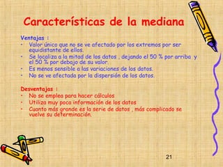 Características de la mediana
Ventajas :
• Valor único que no se ve afectado por los extremos por ser
   equidistante de ellos.
• Se localiza a la mitad de los datos , dejando el 50 % por arriba y
   el 50 % por debajo de su valor.
• Es menos sensible a las variaciones de los datos.
• No se ve afectada por la dispersión de los datos.

Desventajas :
• No se emplea para hacer cálculos
• Utiliza muy poca información de los datos
• Cuanto más grande es la serie de datos , más complicado se
  vuelve su determinación.




                                                        21
 