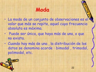 Moda
• La moda de un conjunto de observaciones es el
  valor que más se repite, aquel cuya frecuencia
  absoluta es máxima.
• Puede ser única, que haya más de una, o que
  no exista.
• Cuando hay más de una , la distribución de los
  datos se denomina acorde : bimodal , trimodal,
  polimodal, etc.


                                      22
 