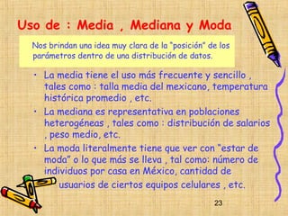 Uso de : Media , Mediana y Moda
  Nos brindan una idea muy clara de la “posición” de los
  parámetros dentro de una distribución de datos.

  • La media tiene el uso más frecuente y sencillo ,
    tales como : talla media del mexicano, temperatura
    histórica promedio , etc.
  • La mediana es representativa en poblaciones
    heterogéneas , tales como : distribución de salarios
    , peso medio, etc.
  • La moda literalmente tiene que ver con “estar de
    moda” o lo que más se lleva , tal como: número de
    individuos por casa en México, cantidad de
        usuarios de ciertos equipos celulares , etc.
                                                   23
 