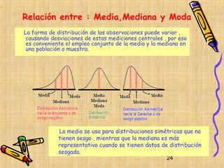 Relación entre : Media,Mediana y Moda
La forma de distribución de las observaciones puede variar ,
 causando desviaciones de estas mediciones centrales , por eso
 es conveniente el empleo conjunto de la media y la mediana en
 una población o muestra.




             La media se usa para distribuciones simétricas que no
             tienen sesgo , mientras que la mediana es más
             representativa cuando se tienen datos de distribución
             sesgada.
                                                      24
 