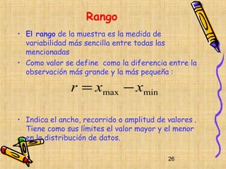 Rango
• El rango de la muestra es la medida de
  variabilidad más sencilla entre todas las
  mencionadas
• Como valor se define como la diferencia entre la
  observación más grande y la más pequeña :

               r = xmax − xmin

• Indica el ancho, recorrido o amplitud de valores .
  Tiene como sus límites el valor mayor y el menor
  en la distribución de datos.

                                           26
 